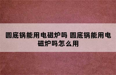 圆底锅能用电磁炉吗 圆底锅能用电磁炉吗怎么用